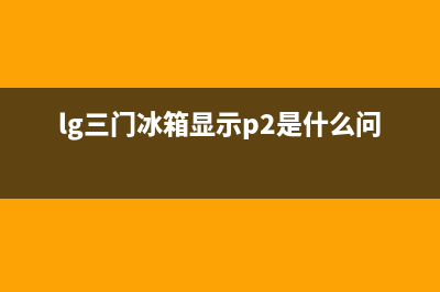 lg三门冰箱故障码(LG冰箱故障代码)(lg三门冰箱显示p2是什么问题)